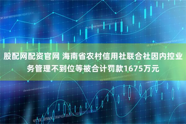 股配网配资官网 海南省农村信用社联合社因内控业务管理不到位等被合计罚款1675万元